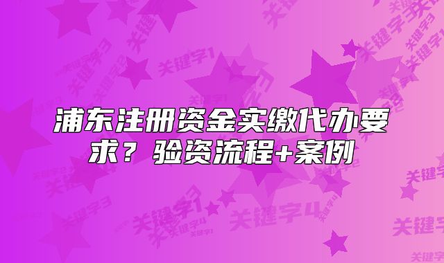 浦東注冊資金實繳代辦要求？驗資流程+案例