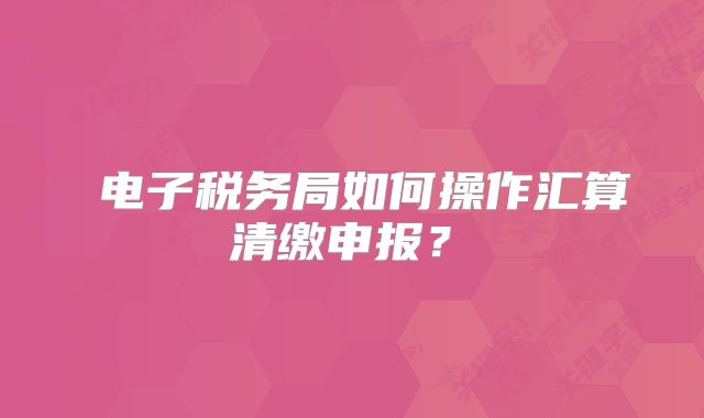 ?電子稅務(wù)局如何操作匯算清繳申報(bào)？?