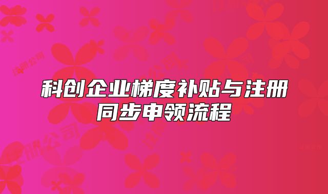 科創(chuàng)企業(yè)梯度補(bǔ)貼與注冊同步申領(lǐng)流程