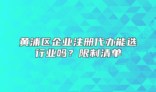 黃浦區(qū)企業(yè)注冊(cè)代辦能選行業(yè)嗎？限制清單