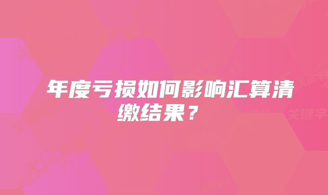 ?年度虧損如何影響匯算清繳結(jié)果？?