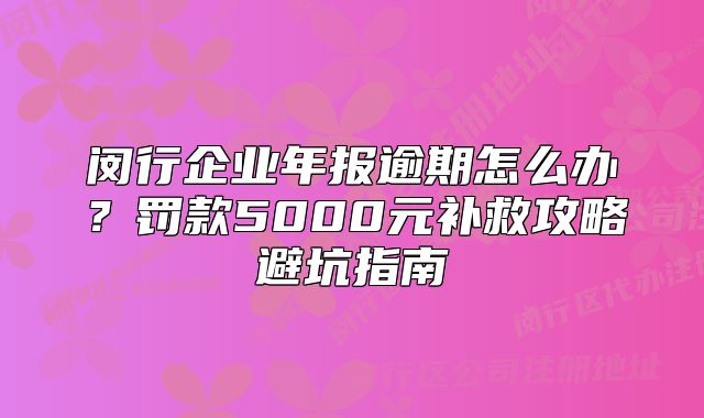 閔行企業(yè)年報(bào)逾期怎么辦？罰款5000元補(bǔ)救攻略避坑指南