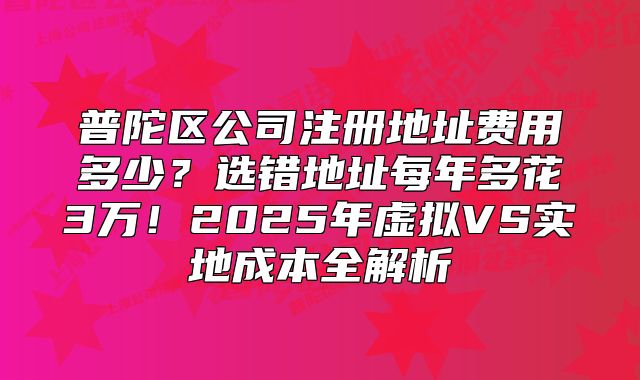 普陀區(qū)公司注冊(cè)地址費(fèi)用多少？選錯(cuò)地址每年多花3萬(wàn)！2025年虛擬VS實(shí)地成本全解析