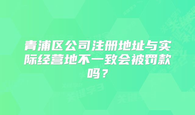 青浦區(qū)公司注冊地址與實際經(jīng)營地不一致會被罰款嗎？
