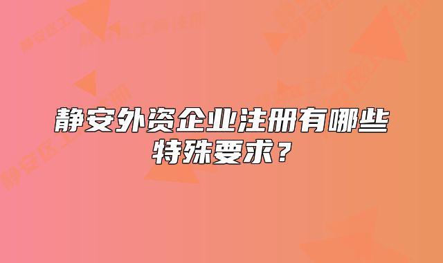 靜安外資企業(yè)注冊(cè)有哪些特殊要求？