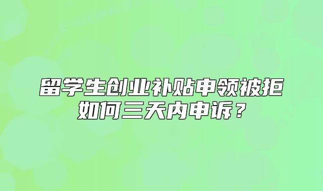 留學(xué)生創(chuàng)業(yè)補(bǔ)貼申領(lǐng)被拒如何三天內(nèi)申訴？
