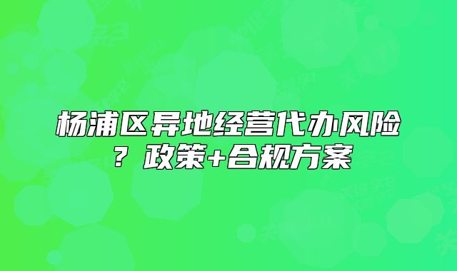 楊浦區(qū)異地經(jīng)營代辦風(fēng)險(xiǎn)？政策+合規(guī)方案