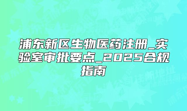 浦東新區(qū)生物醫(yī)藥注冊(cè)_實(shí)驗(yàn)室審批要點(diǎn)_2025合規(guī)指南