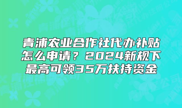 青浦農(nóng)業(yè)合作社代辦補貼怎么申請？新規(guī)可領(lǐng)35萬扶持資金