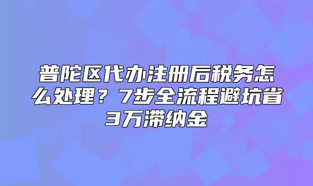 普陀區(qū)代辦注冊后稅務(wù)怎么處理？7步全流程避坑省3萬滯納金