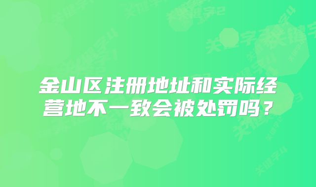 金山區(qū)注冊(cè)地址和實(shí)際經(jīng)營地不一致會(huì)被處罰嗎？