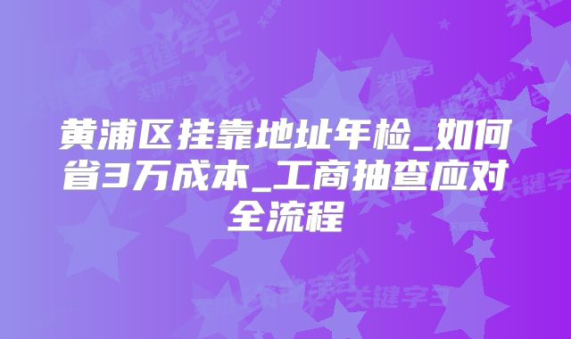 黃浦區(qū)掛靠地址年檢_如何省3萬(wàn)成本_工商抽查應(yīng)對(duì)全流程