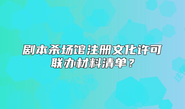 劇本殺場(chǎng)館注冊(cè)文化許可聯(lián)辦材料清單？