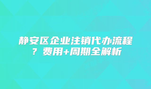 靜安區(qū)企業(yè)注銷代辦流程？費(fèi)用+周期全解析