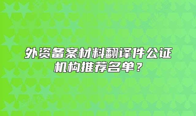 外資備案材料翻譯件公證機(jī)構(gòu)推薦名單？