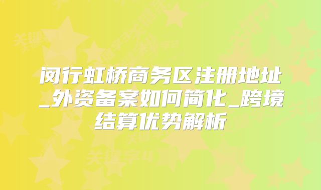 閔行虹橋商務區(qū)注冊地址_外資備案如何簡化_跨境結(jié)算優(yōu)勢解析
