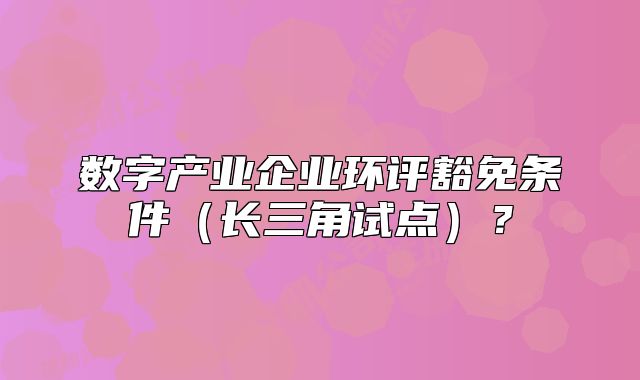 數(shù)字產(chǎn)業(yè)企業(yè)環(huán)評豁免條件（長三角試點(diǎn)）？