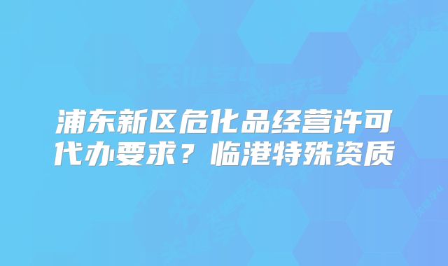 浦東新區(qū)危化品經(jīng)營許可代辦要求？臨港特殊資質(zhì)