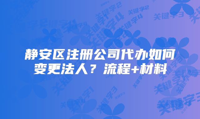 靜安區(qū)注冊公司代辦如何變更法人？流程+材料