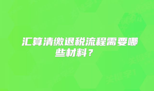 ?匯算清繳退稅流程需要哪些材料？?