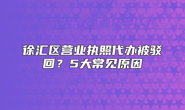 徐匯區(qū)營(yíng)業(yè)執(zhí)照代辦被駁回？5大常見原因