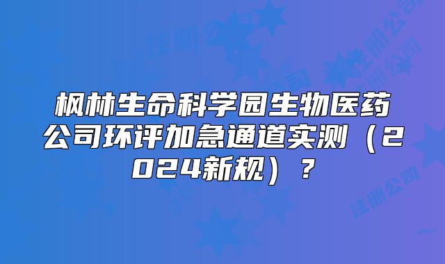 楓林生命科學(xué)園生物醫(yī)藥公司環(huán)評(píng)加急通道實(shí)測(cè)（2024新規(guī)）？