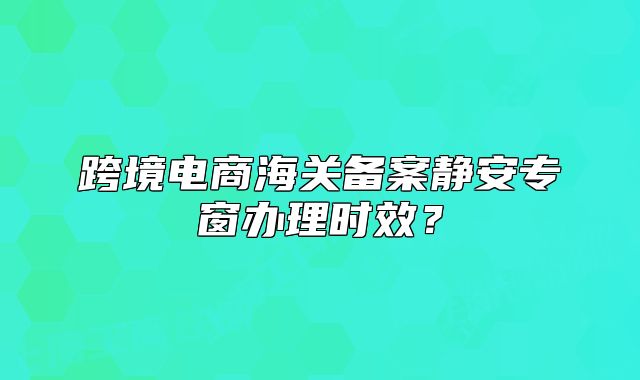 跨境電商海關(guān)備案靜安專窗辦理時(shí)效？