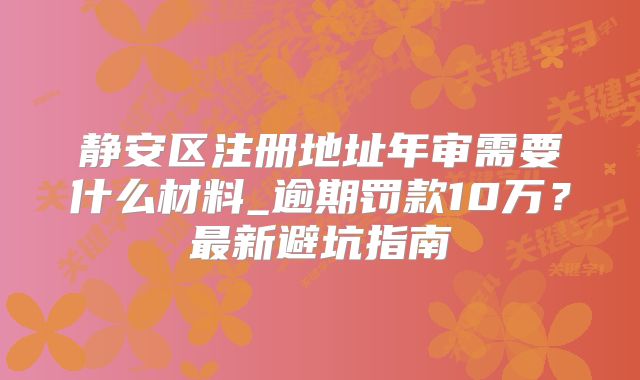 靜安區(qū)注冊地址年審需要什么材料_逾期罰款10萬？最新避坑指南