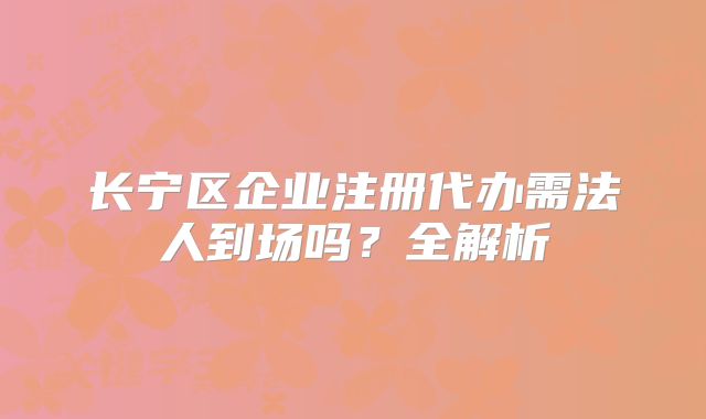 長寧區(qū)企業(yè)注冊代辦需法人到場嗎？全解析
