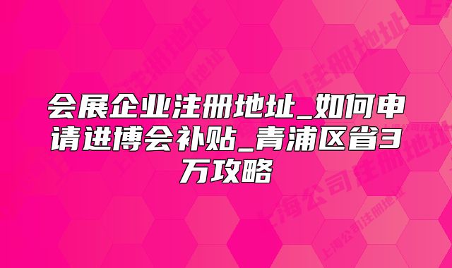 會(huì)展企業(yè)注冊(cè)地址_如何申請(qǐng)進(jìn)博會(huì)補(bǔ)貼_青浦區(qū)省3萬攻略