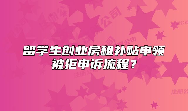 留學(xué)生創(chuàng)業(yè)房租補貼申領(lǐng)被拒申訴流程？