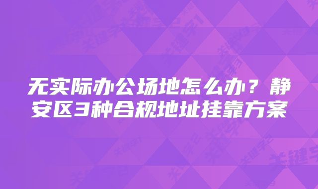 無實際辦公場地怎么辦？靜安區(qū)3種合規(guī)地址掛靠方案