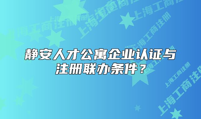 靜安人才公寓企業(yè)認(rèn)證與注冊聯(lián)辦條件？