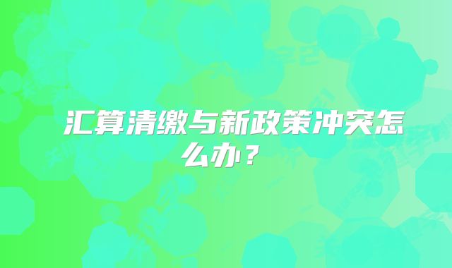 ?匯算清繳與新政策沖突怎么辦？?
