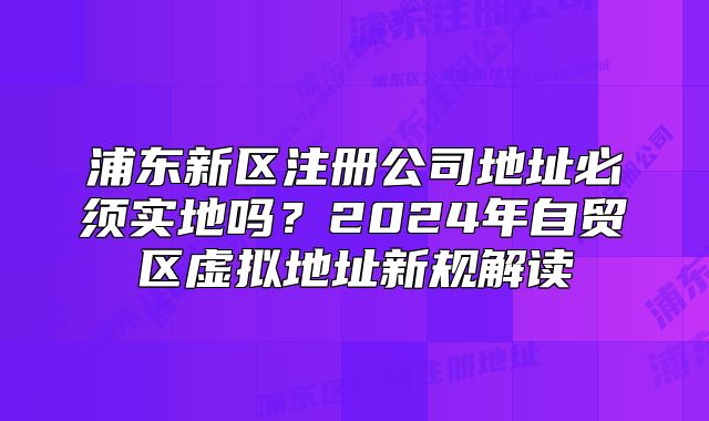 浦東新區(qū)注冊(cè)公司地址必須實(shí)地嗎？2024年自貿(mào)區(qū)虛擬地址新規(guī)解讀