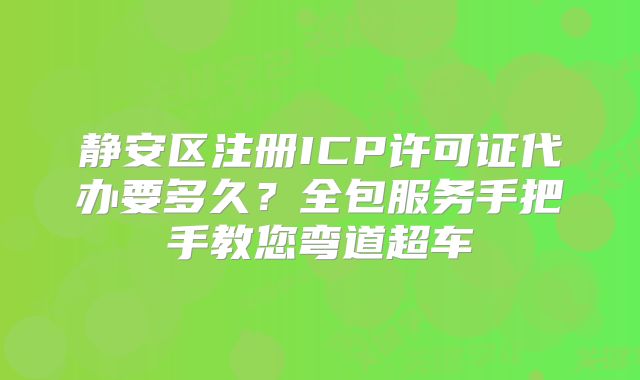 靜安區(qū)注冊(cè)ICP許可證代辦要多久？全包服務(wù)手把手教您彎道超車