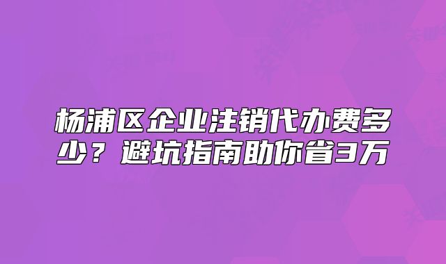楊浦區(qū)企業(yè)注銷代辦費(fèi)多少？避坑指南助你省3萬