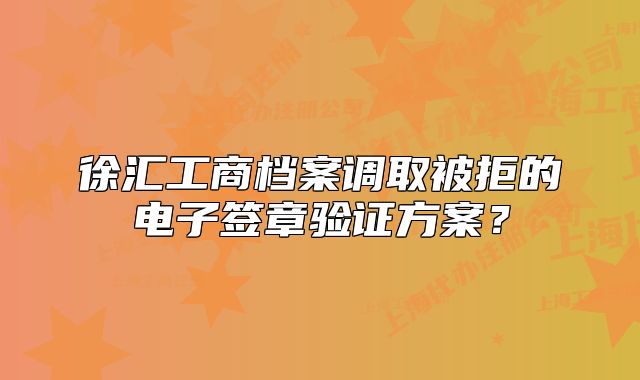 徐匯工商檔案調(diào)取被拒的電子簽章驗證方案？