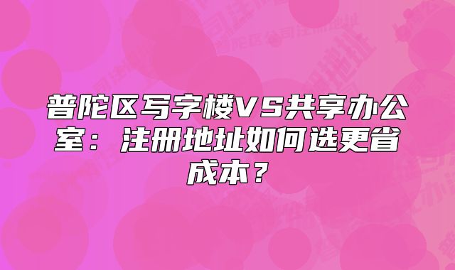 普陀區(qū)寫字樓VS共享辦公室：注冊地址如何選更省成本？