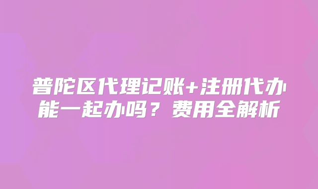 普陀區(qū)代理記賬+注冊(cè)代辦能一起辦嗎？費(fèi)用全解析
