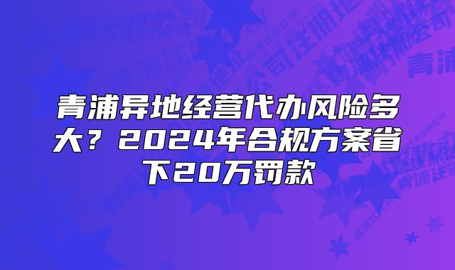 青浦異地經(jīng)營(yíng)代辦風(fēng)險(xiǎn)多大？2024年合規(guī)方案省下20萬(wàn)罰款