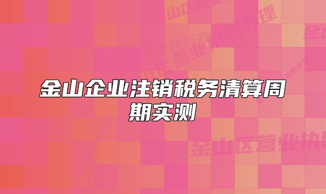 金山企業(yè)注銷稅務(wù)清算周期實(shí)測(cè)