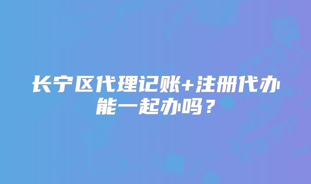 長(zhǎng)寧區(qū)代理記賬+注冊(cè)代辦能一起辦嗎？