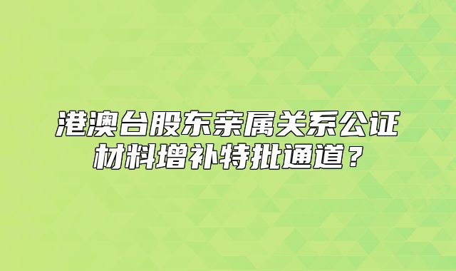 港澳臺股東親屬關(guān)系公證材料增補(bǔ)特批通道？