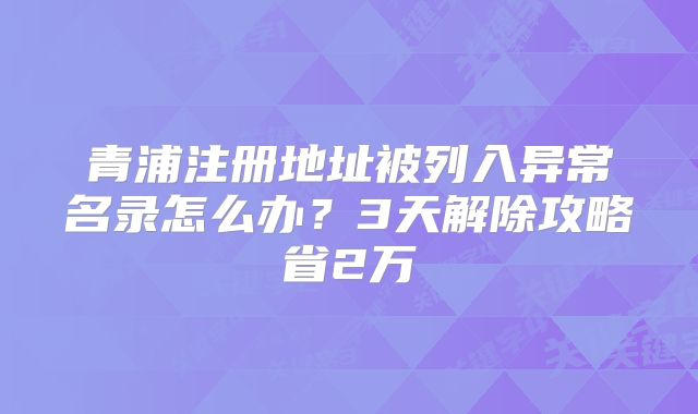 青浦注冊(cè)地址被列入異常名錄怎么辦？3天解除攻略省2萬(wàn)