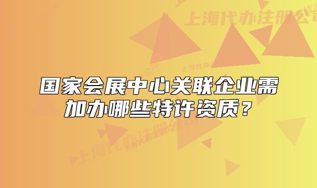 國家會(huì)展中心關(guān)聯(lián)企業(yè)需加辦哪些特許資質(zhì)？