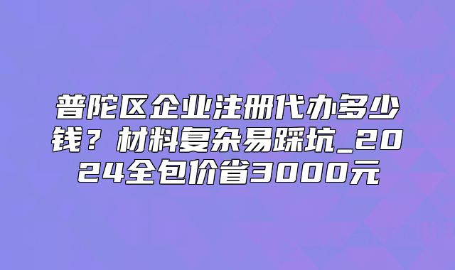 普陀區(qū)企業(yè)注冊(cè)代辦多少錢？材料復(fù)雜易踩坑_2024全包價(jià)省3000元
