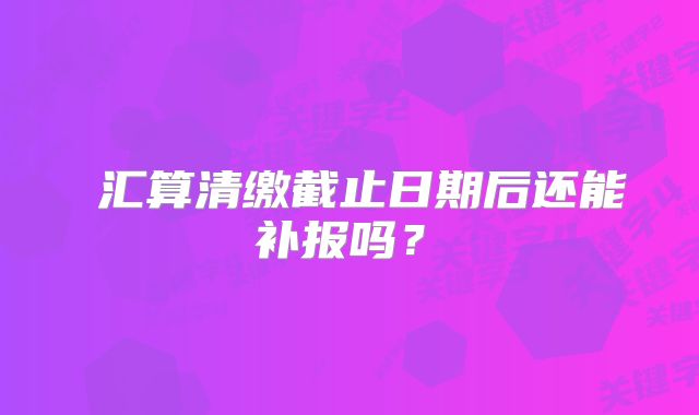 ?匯算清繳截止日期后還能補報嗎？?