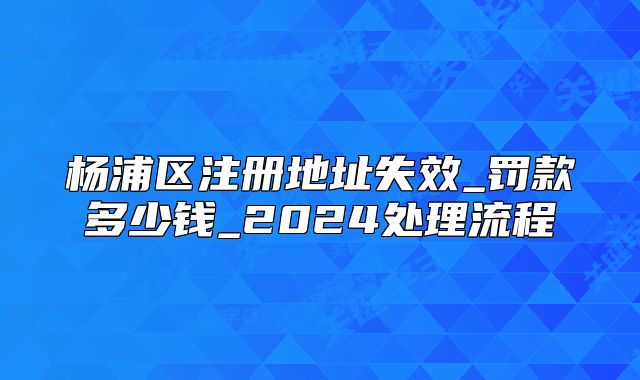 楊浦區(qū)注冊地址失效_罰款多少錢_2024處理流程
