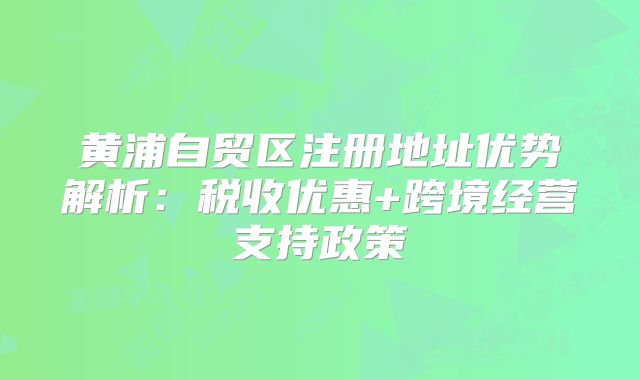 黃浦自貿(mào)區(qū)注冊地址優(yōu)勢解析：稅收優(yōu)惠+跨境經(jīng)營支持政策